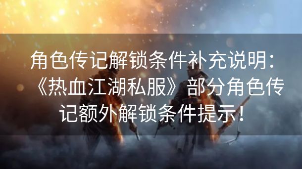 角色传记解锁条件补充说明：《热血江湖私服》部分角色传记额外解锁条件提示！