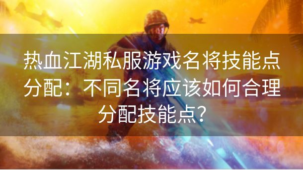 热血江湖私服游戏名将技能点分配：不同名将应该如何合理分配技能点？