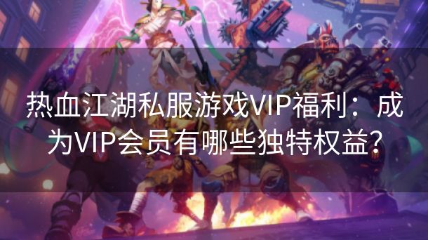 热血江湖私服游戏VIP福利：成为VIP会员有哪些独特权益？